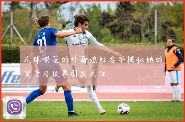 足球明星的外籍媳妇名字揭秘她的背景与故事引发关注