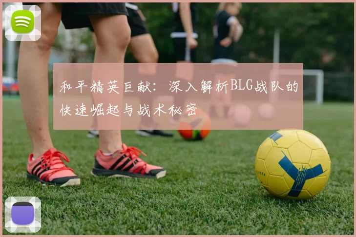 和平精英巨献：深入解析BLG战队的快速崛起与战术秘密