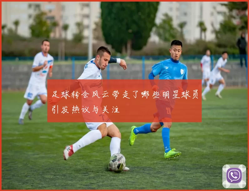 足球转会风云带走了哪些明星球员引发热议与关注