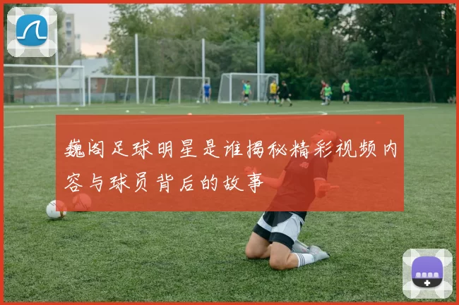 巍阁足球明星是谁揭秘精彩视频内容与球员背后的故事