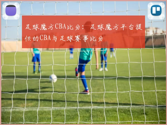 足球魔方CBA比分：足球魔方平台提供的CBA与足球赛事比分