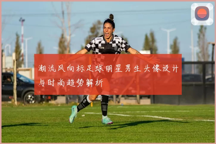 潮流风向标足球明星男生头像设计与时尚趋势解析
