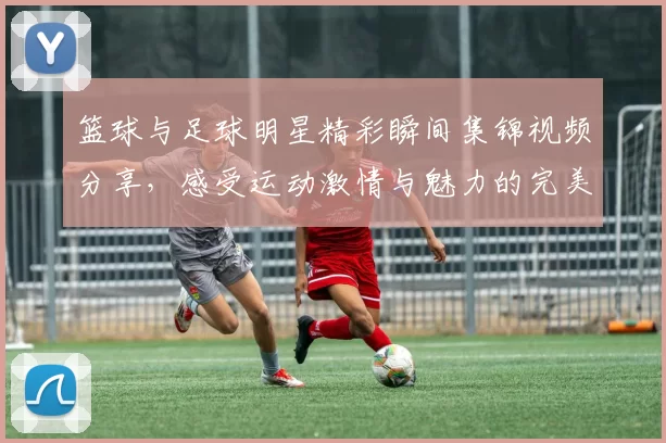 篮球与足球明星精彩瞬间集锦视频分享，感受运动激情与魅力的完美结合