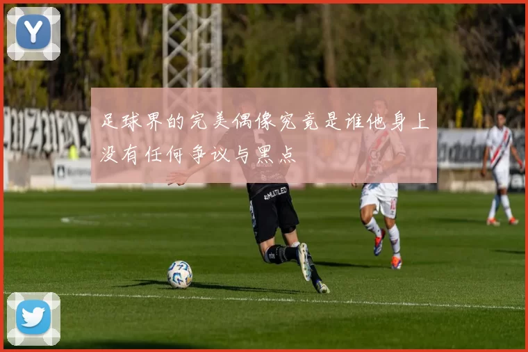 足球界的完美偶像究竟是谁他身上没有任何争议与黑点