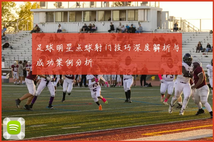 足球明星点球射门技巧深度解析与成功案例分析