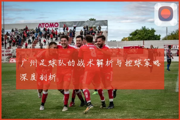 广州足球队的战术解析与控球策略深度剖析