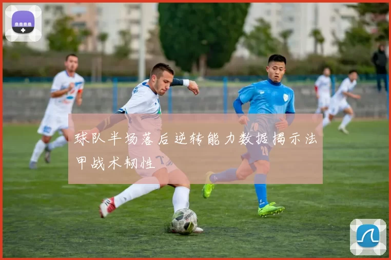 球队半场落后逆转能力数据揭示法甲战术韧性