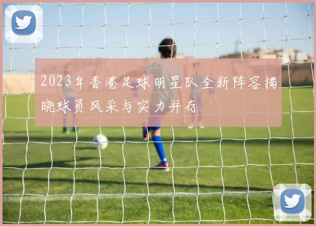 2023年香港足球明星队全新阵容揭晓球员风采与实力并存