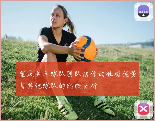 重庆乒乓球队团队协作的独特优势与其他球队的比较分析