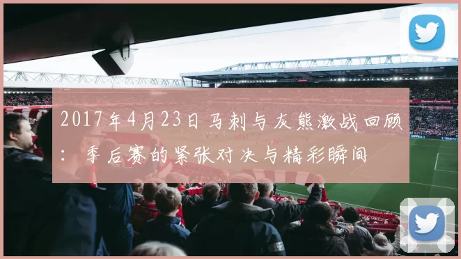 2017年4月23日马刺与灰熊激战回顾：季后赛的紧张对决与精彩瞬间