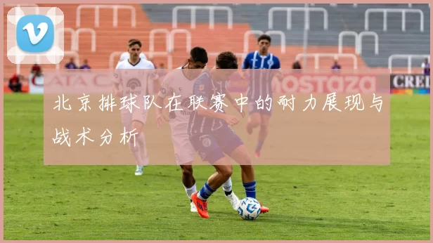 北京排球队在联赛中的耐力展现与战术分析
