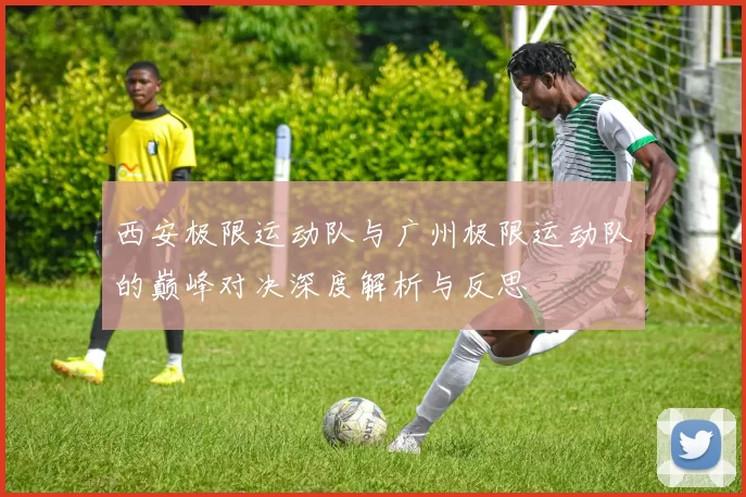 西安极限运动队与广州极限运动队的巅峰对决深度解析与反思