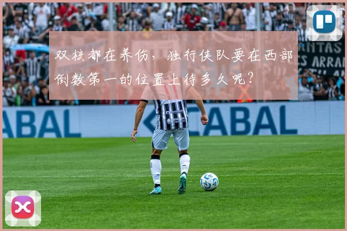双核都在养伤，独行侠队要在西部倒数第一的位置上待多久呢？