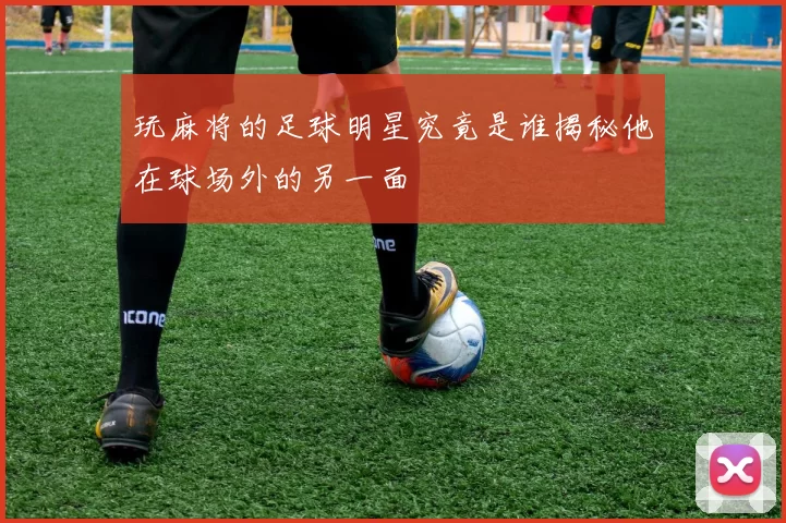 玩麻将的足球明星究竟是谁揭秘他在球场外的另一面