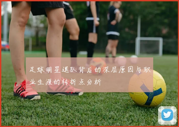 足球明星退队背后的深层原因与职业生涯的转折点分析