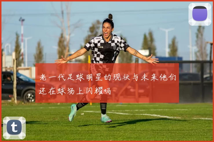 老一代足球明星的现状与未来他们还在球场上闪耀吗