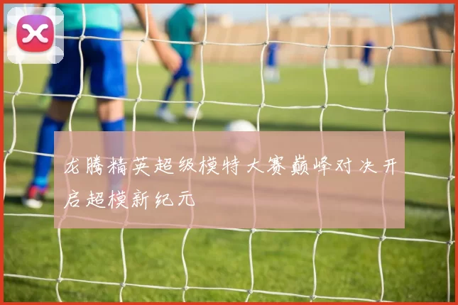 龙腾精英超级模特大赛巅峰对决开启超模新纪元