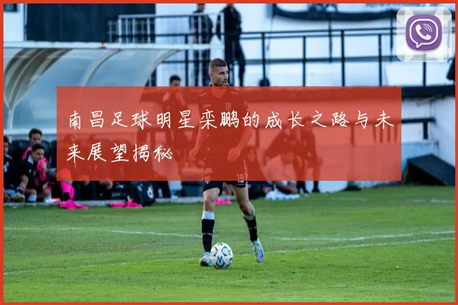 南昌足球明星栾鹏的成长之路与未来展望揭秘