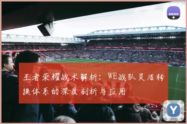 王者荣耀战术解析：WE战队灵活转换体系的深度剖析与应用
