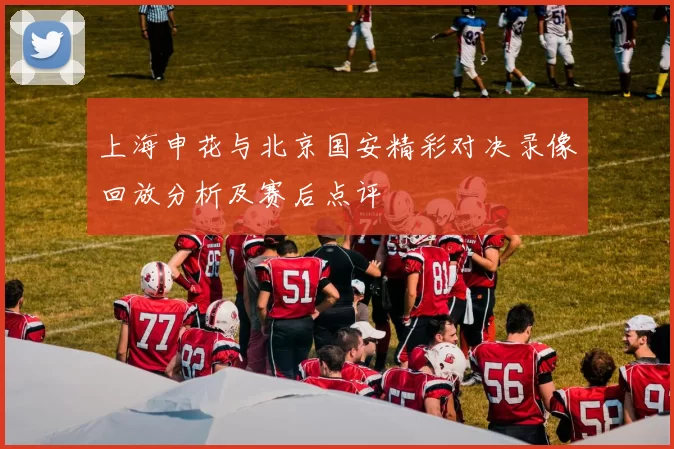 上海申花与北京国安精彩对决录像回放分析及赛后点评